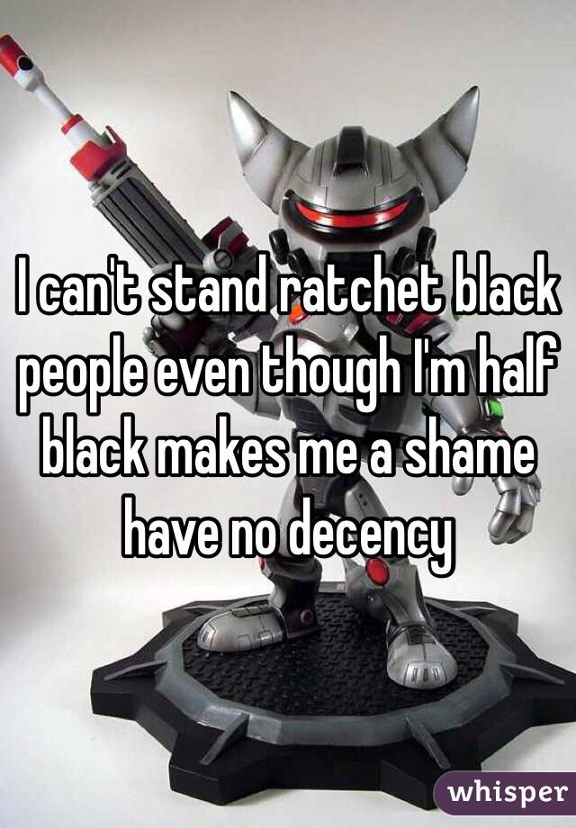 I can't stand ratchet black people even though I'm half black makes me a shame have no decency 