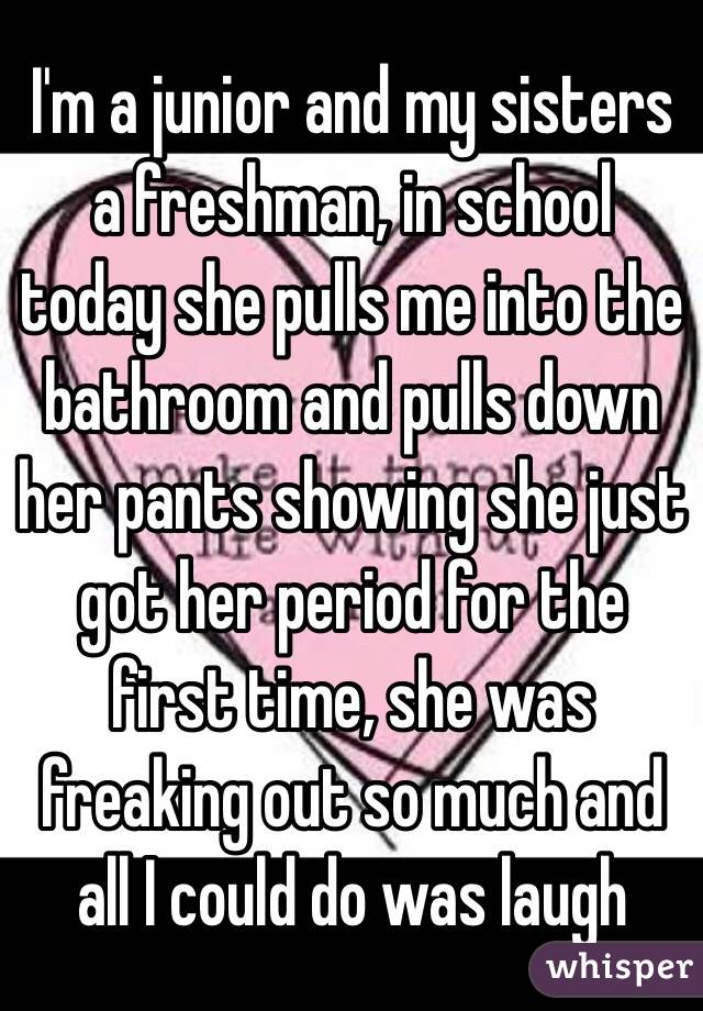 I'm a junior and my sisters a freshman, in school today she pulls me into the bathroom and pulls down her pants showing she just got her period for the first time, she was freaking out so much and all I could do was laugh 