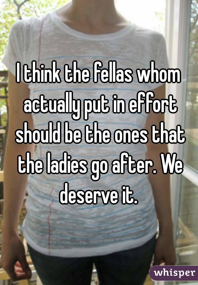 I think the fellas whom actually put in effort should be the ones that the ladies go after. We deserve it. 