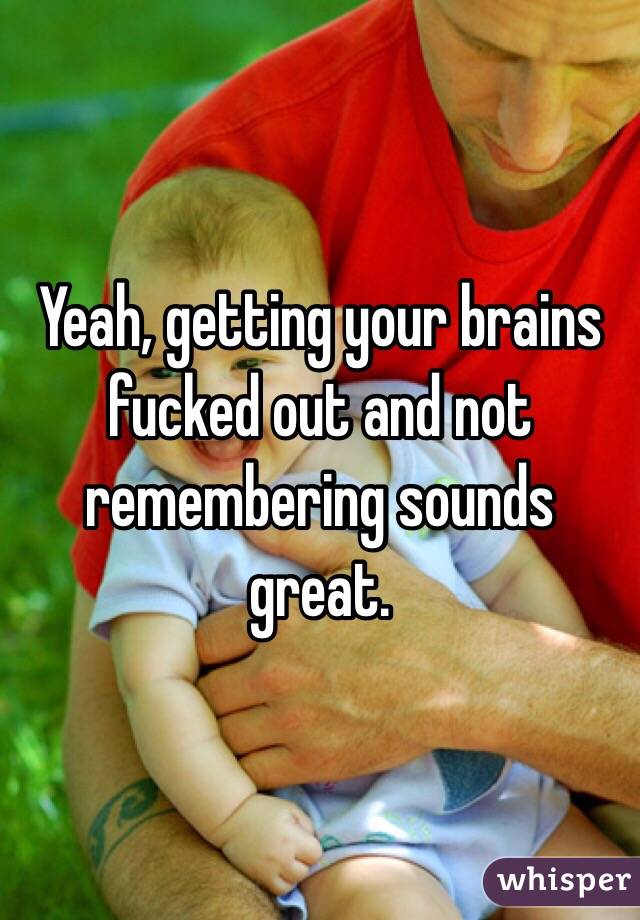 Yeah, getting your brains fucked out and not remembering sounds great.