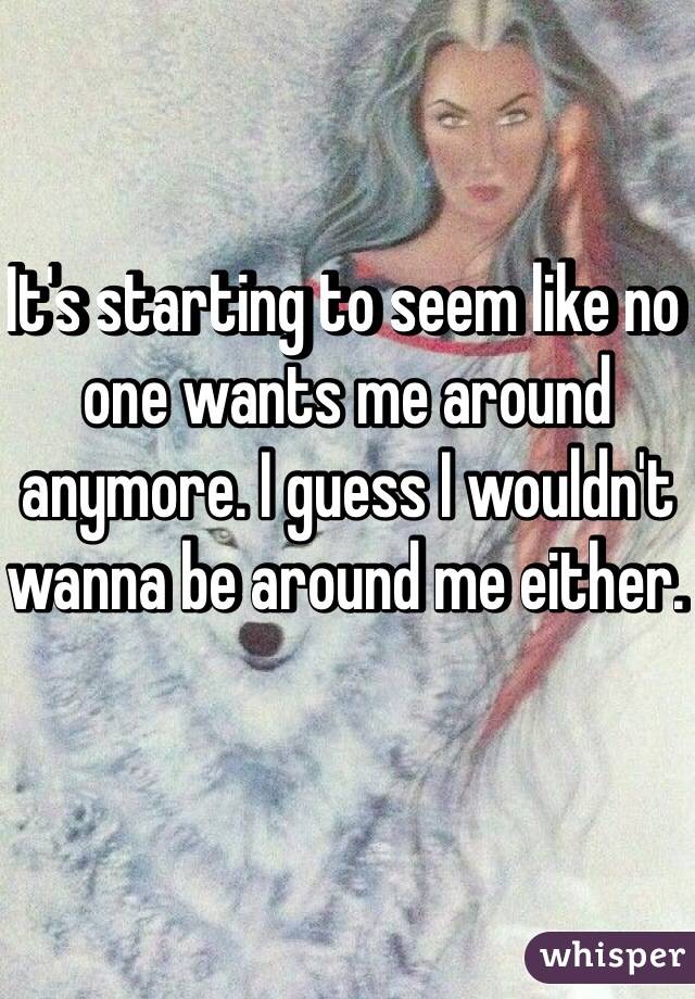 It's starting to seem like no one wants me around anymore. I guess I wouldn't wanna be around me either. 