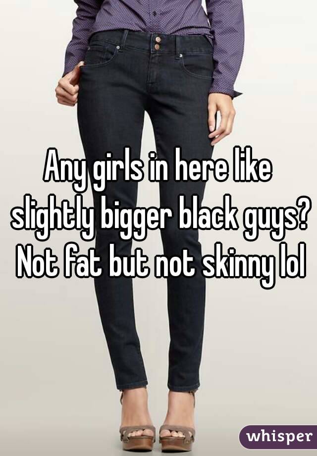 Any girls in here like slightly bigger black guys? Not fat but not skinny lol