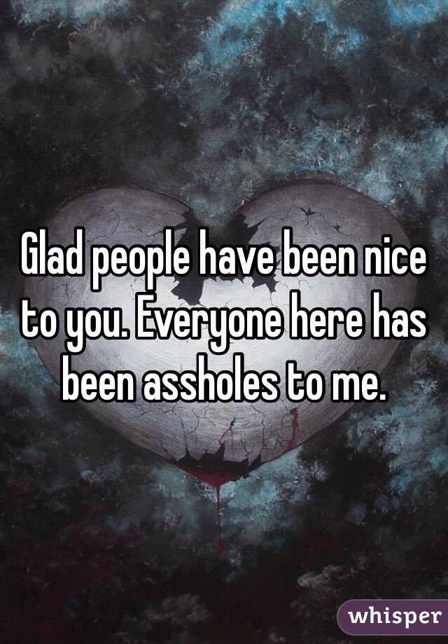 Glad people have been nice to you. Everyone here has been assholes to me.