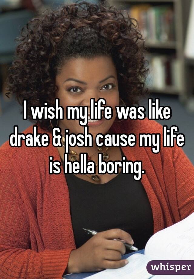 I wish my life was like drake & josh cause my life is hella boring.