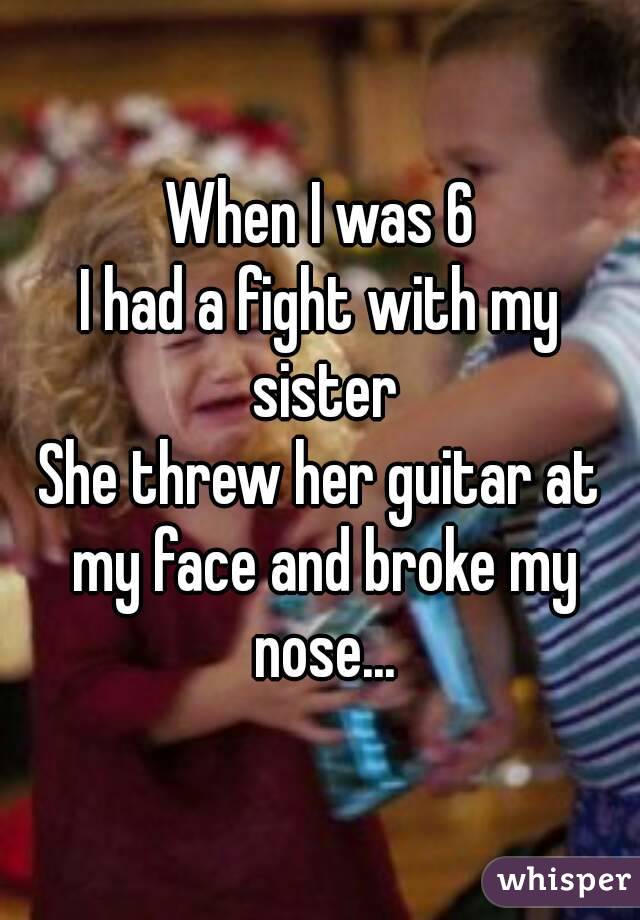 When I was 6
I had a fight with my sister
She threw her guitar at my face and broke my nose...