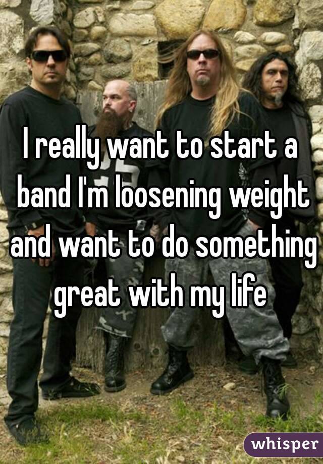 I really want to start a band I'm loosening weight and want to do something great with my life 