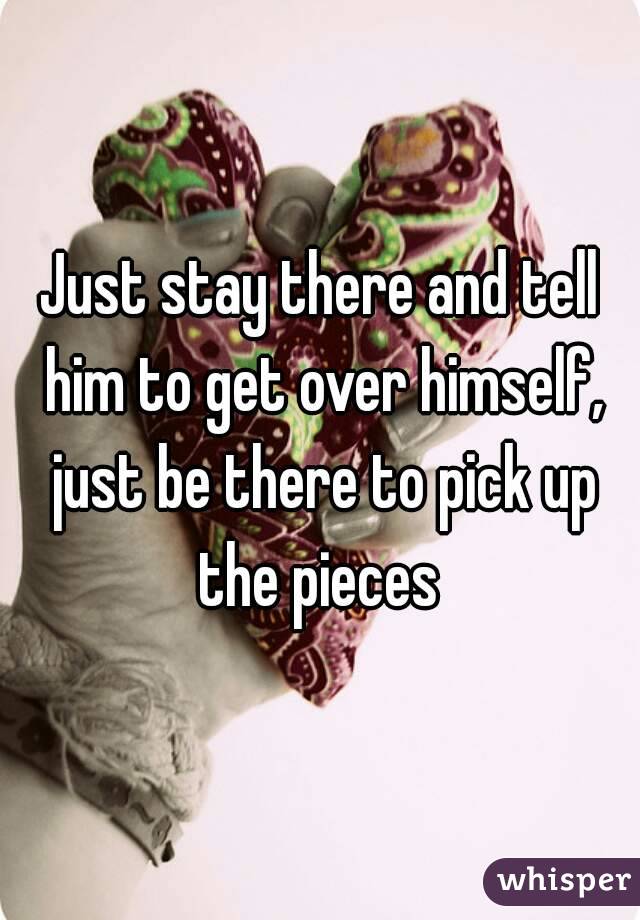 Just stay there and tell him to get over himself, just be there to pick up the pieces 


