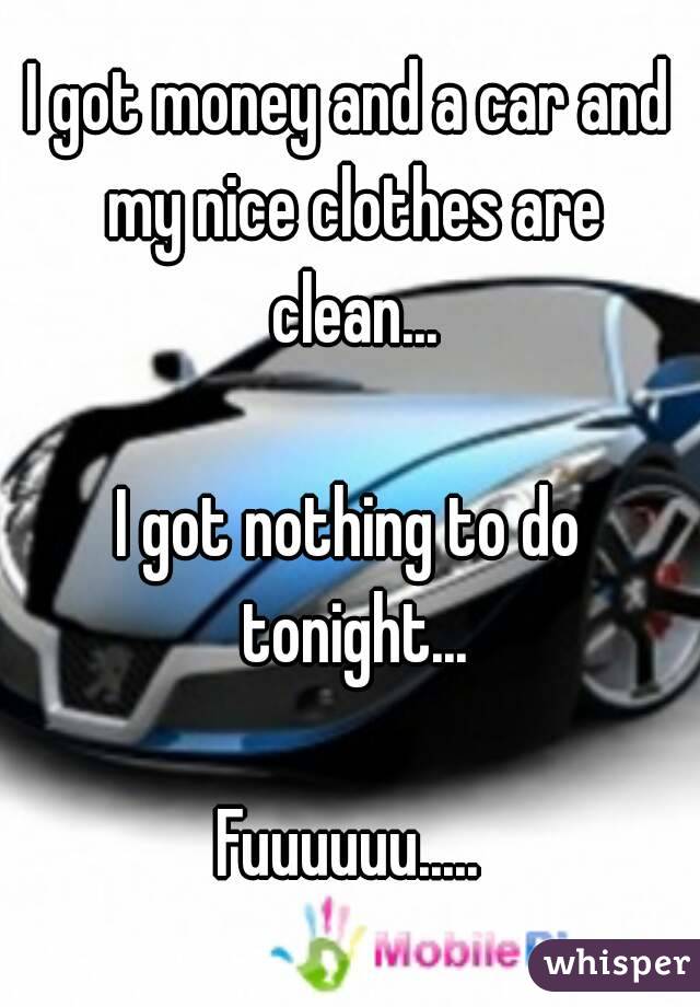 I got money and a car and my nice clothes are clean...

I got nothing to do tonight...

Fuuuuuu.....