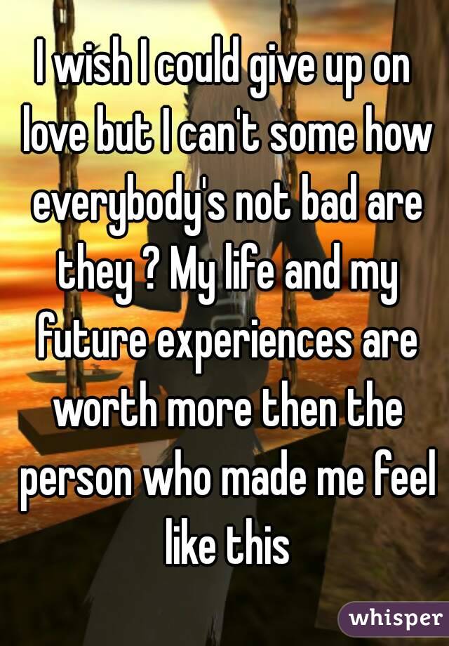 I wish I could give up on love but I can't some how everybody's not bad are they ? My life and my future experiences are worth more then the person who made me feel like this
