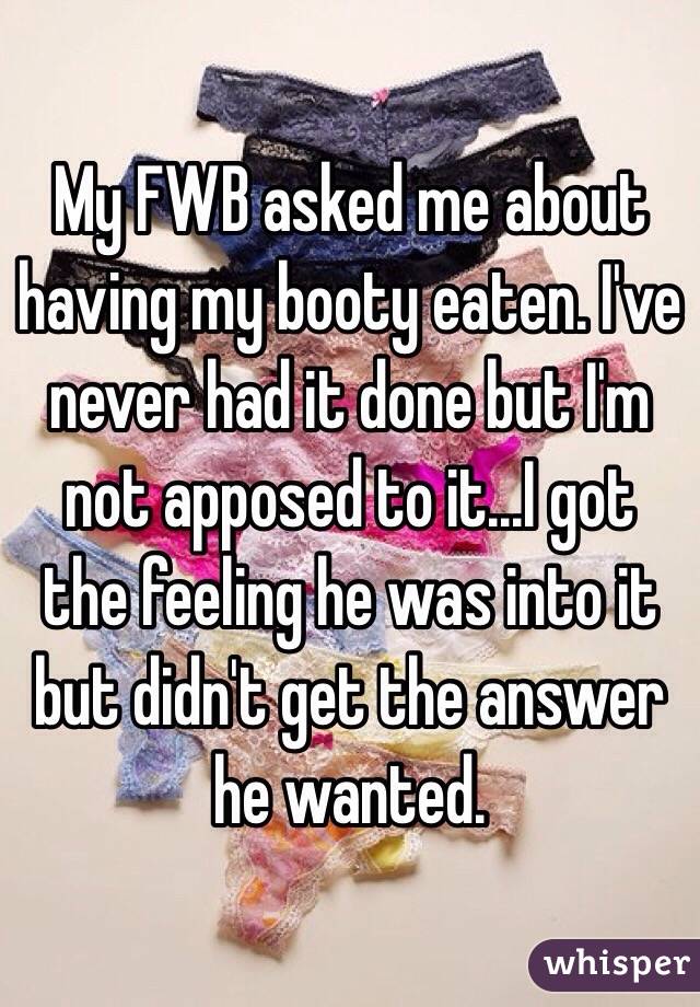 My FWB asked me about having my booty eaten. I've never had it done but I'm not apposed to it...I got the feeling he was into it but didn't get the answer he wanted. 