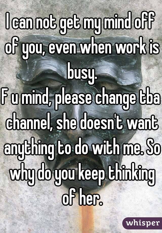 I can not get my mind off of you, even when work is busy.
F u mind, please change tba channel, she doesn't want anything to do with me. So why do you keep thinking of her.