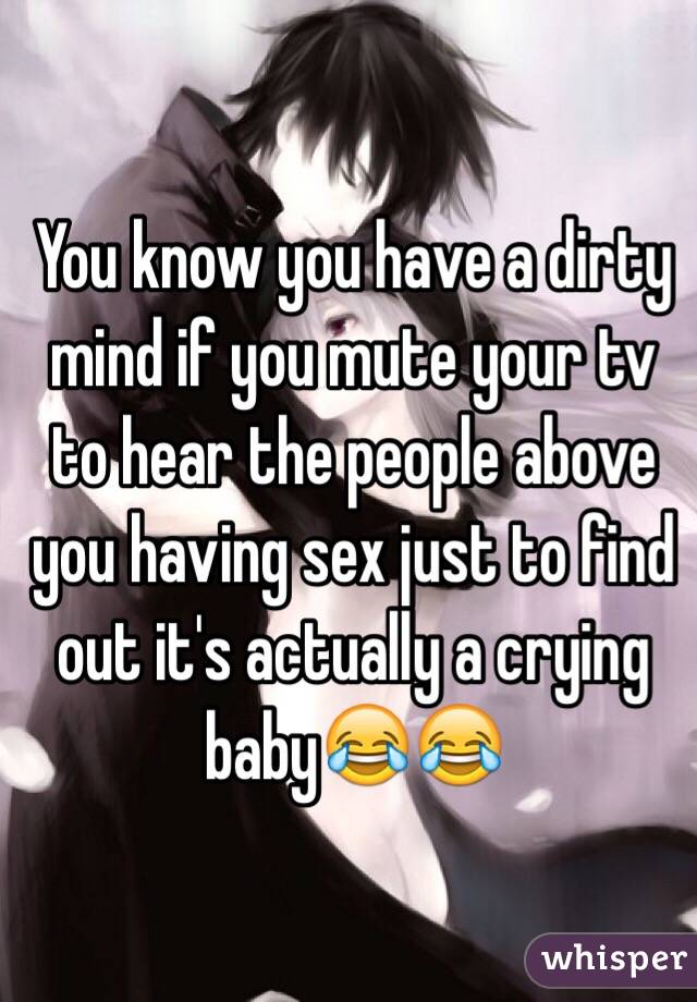 You know you have a dirty mind if you mute your tv to hear the people above you having sex just to find out it's actually a crying baby😂😂