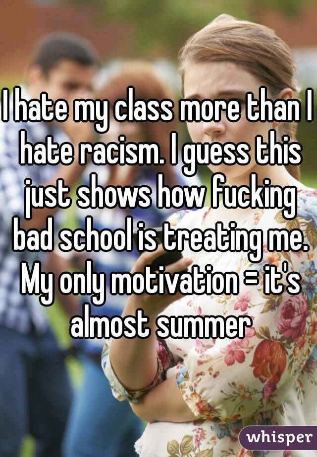 I hate my class more than I hate racism. I guess this just shows how fucking bad school is treating me. My only motivation = it's almost summer
