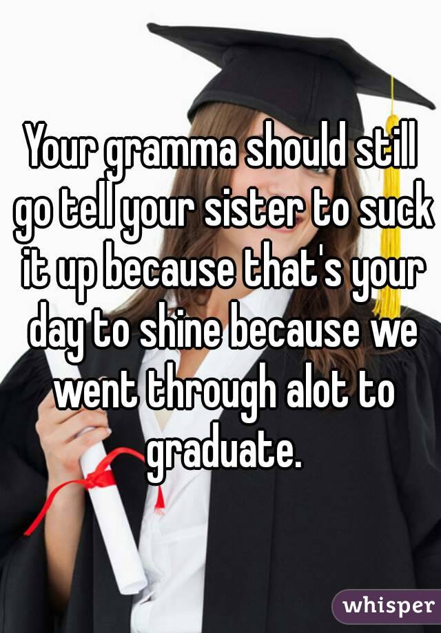 Your gramma should still go tell your sister to suck it up because that's your day to shine because we went through alot to graduate.