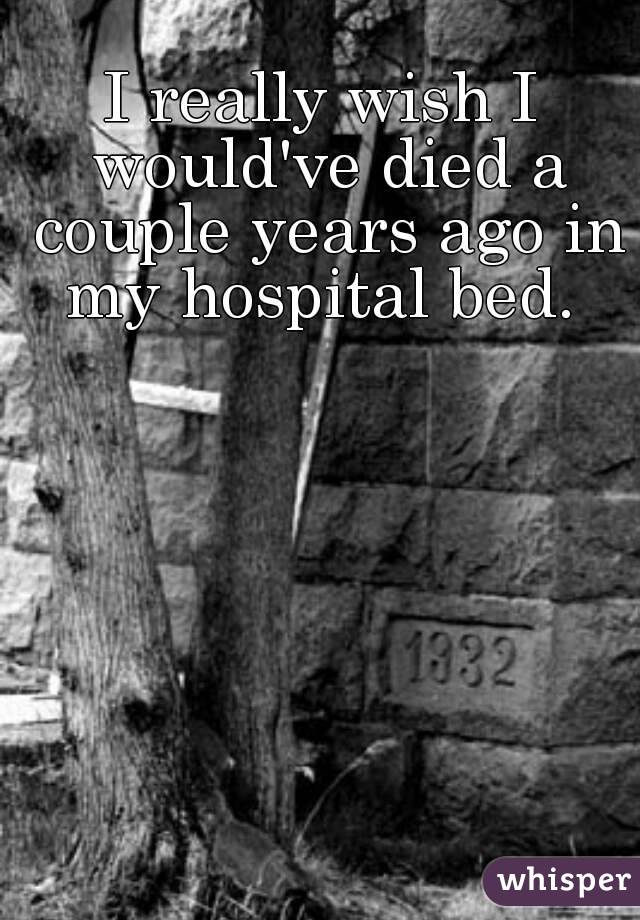 I really wish I would've died a couple years ago in my hospital bed. 