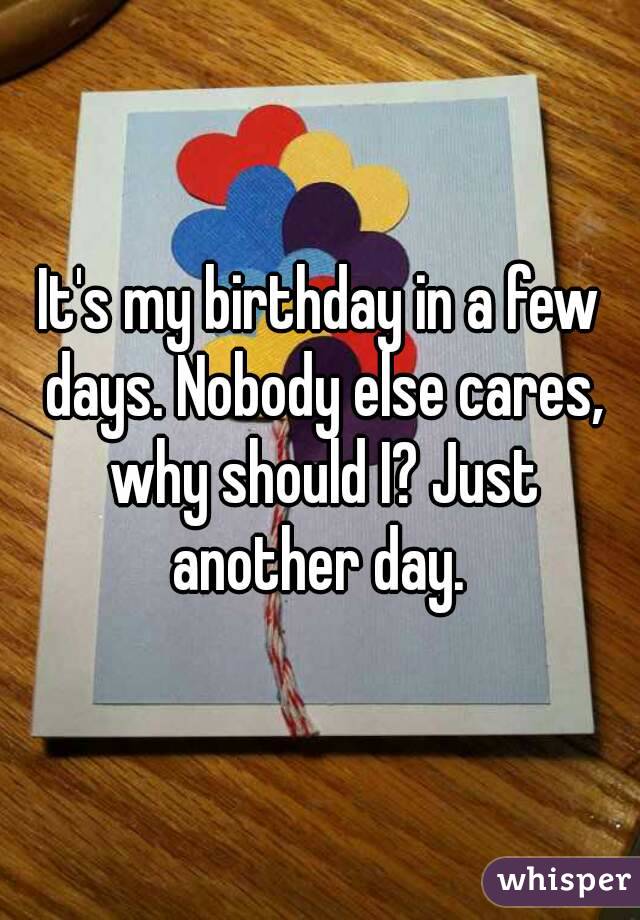 It's my birthday in a few days. Nobody else cares, why should I? Just another day. 