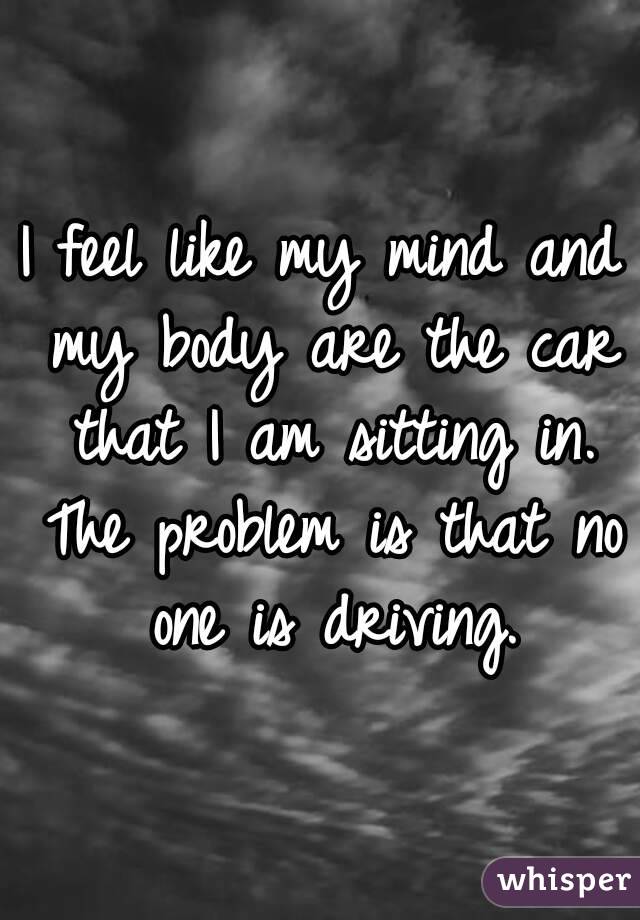 I feel like my mind and my body are the car that I am sitting in. The problem is that no one is driving.