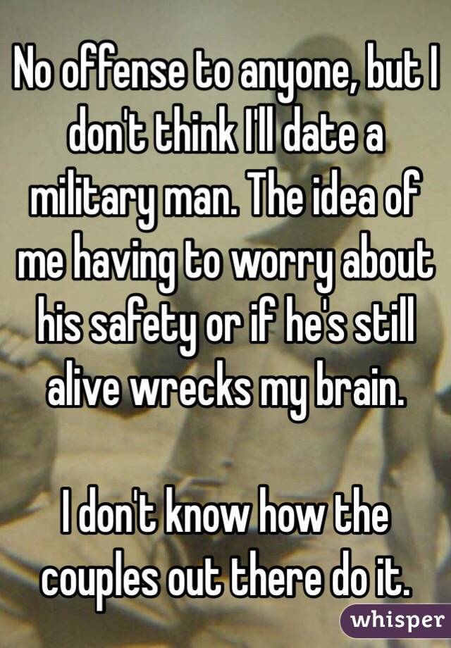 No offense to anyone, but I don't think I'll date a military man. The idea of me having to worry about his safety or if he's still alive wrecks my brain. 

I don't know how the couples out there do it. 