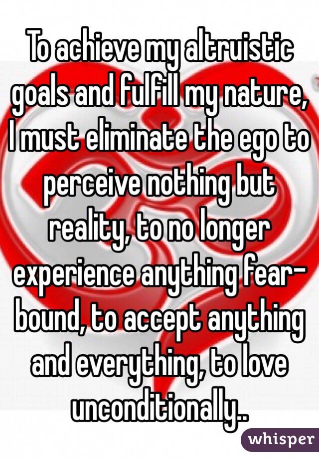 To achieve my altruistic goals and fulfill my nature, I must eliminate the ego to perceive nothing but reality, to no longer experience anything fear-bound, to accept anything and everything, to love unconditionally..