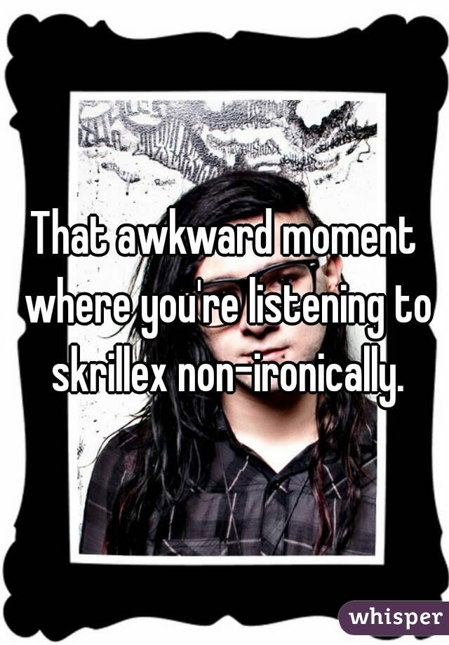 That awkward moment where you're listening to skrillex non-ironically.