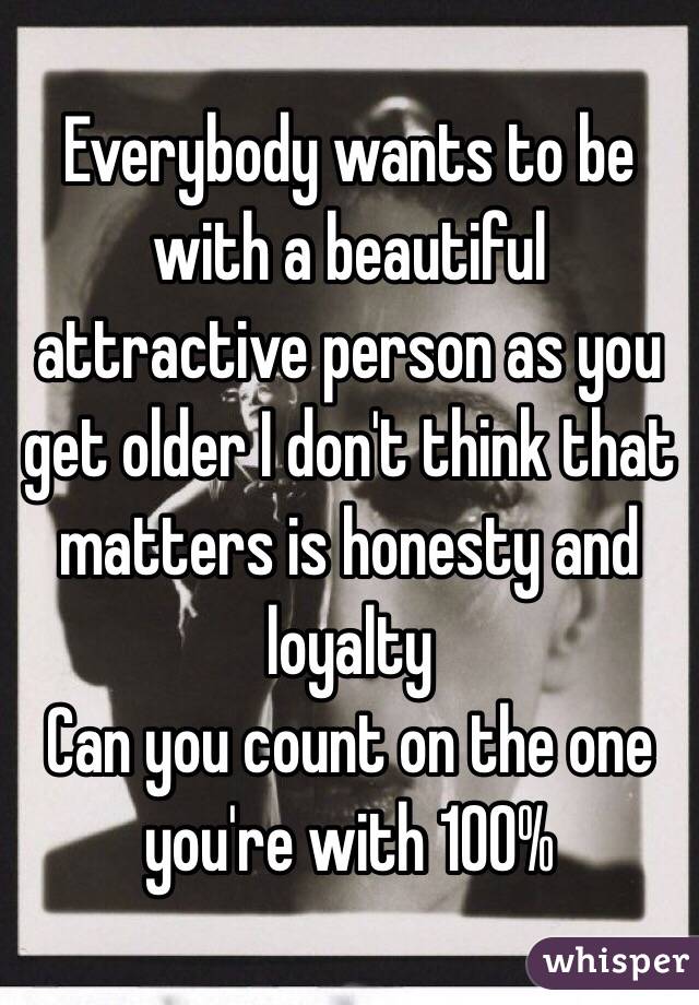 Everybody wants to be with a beautiful attractive person as you get older I don't think that matters is honesty and loyalty
Can you count on the one you're with 100%