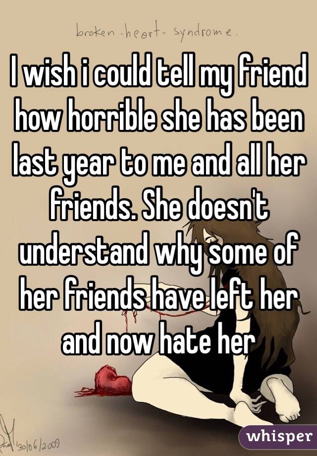 I wish i could tell my friend how horrible she has been last year to me and all her friends. She doesn't understand why some of her friends have left her and now hate her