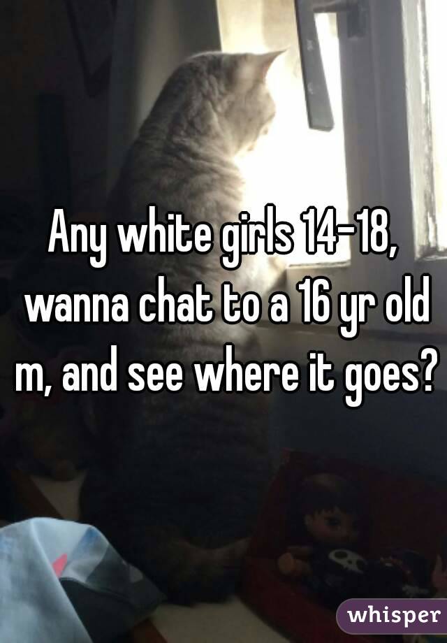 Any white girls 14-18, wanna chat to a 16 yr old m, and see where it goes?