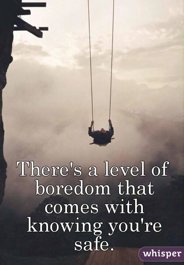 There's a level of boredom that comes with knowing you're safe.