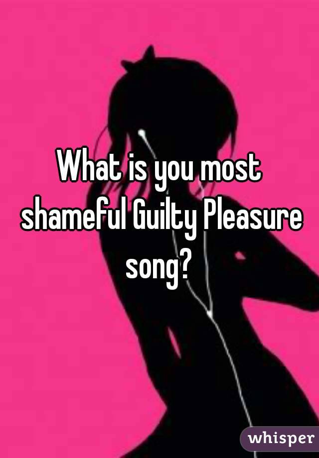 What is you most shameful Guilty Pleasure song? 