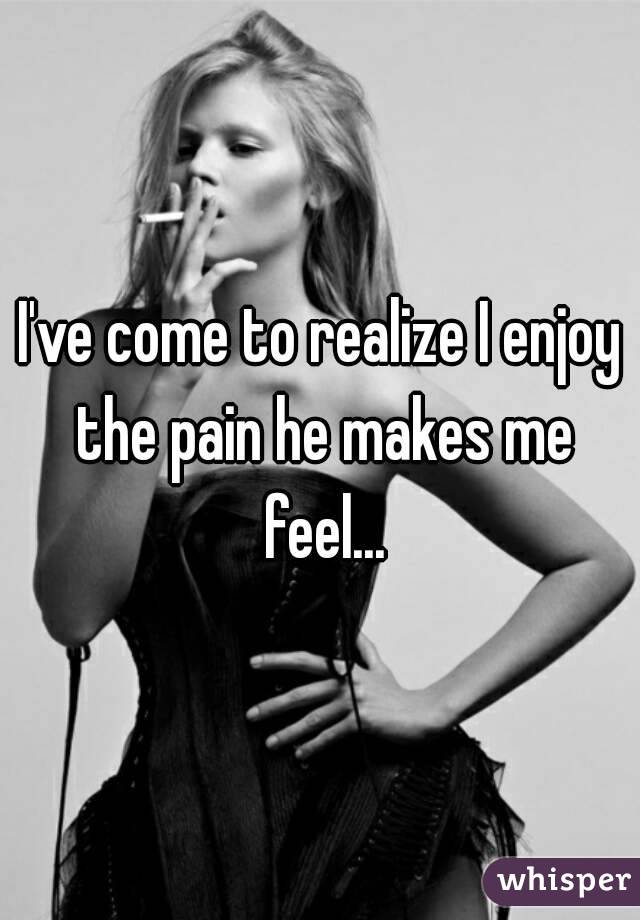 I've come to realize I enjoy the pain he makes me feel...