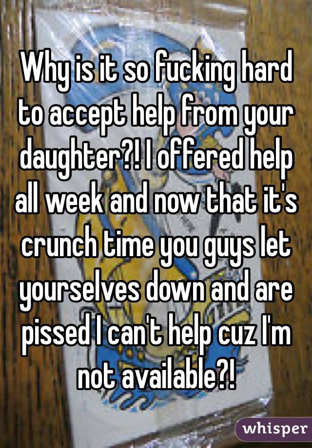 Why is it so fucking hard to accept help from your daughter?! I offered help all week and now that it's crunch time you guys let yourselves down and are pissed I can't help cuz I'm not available?! 