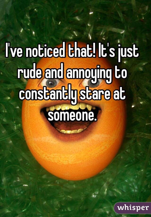 I've noticed that! It's just rude and annoying to constantly stare at someone. 