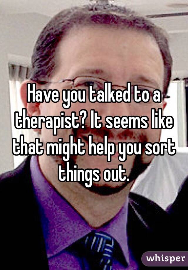 Have you talked to a therapist? It seems like that might help you sort things out.