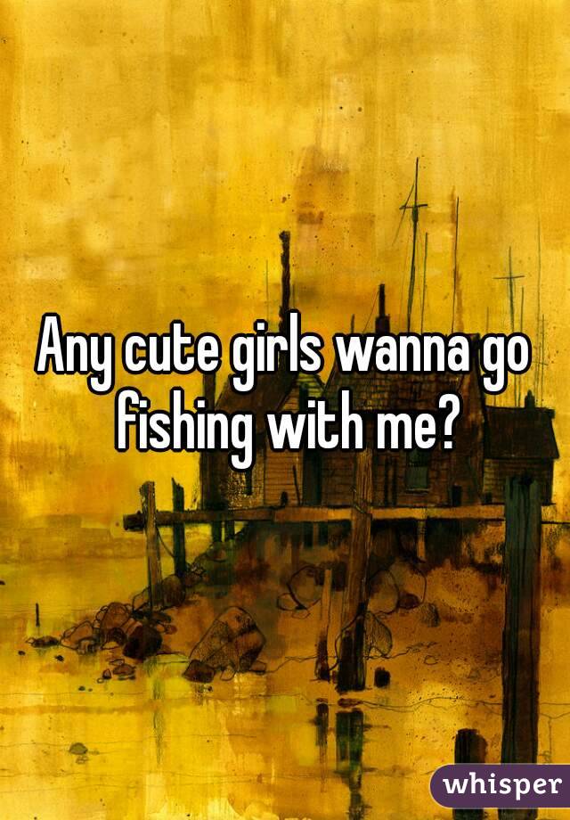Any cute girls wanna go fishing with me?