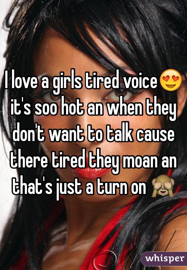 I love a girls tired voice😍 it's soo hot an when they don't want to talk cause there tired they moan an that's just a turn on 🙈