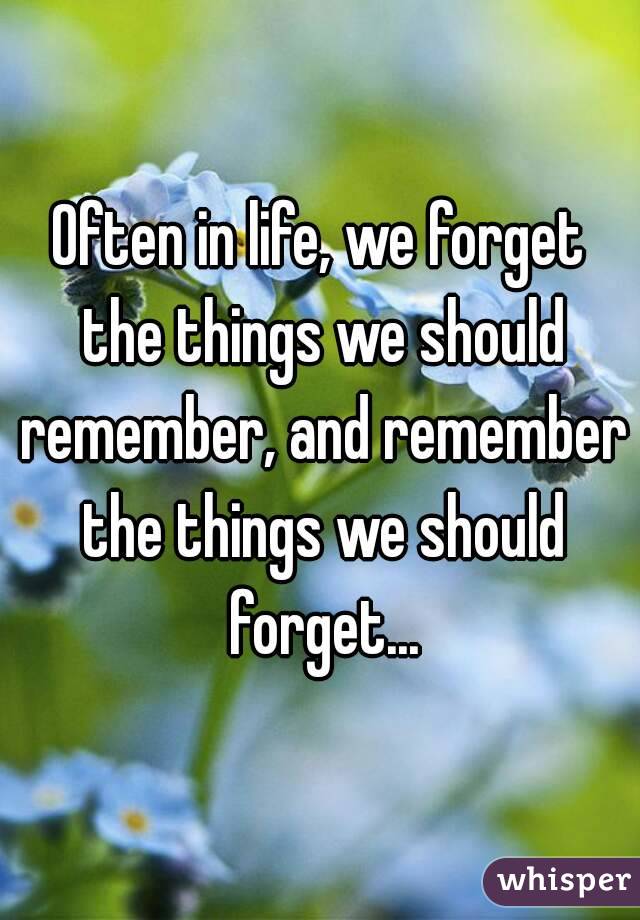 Often in life, we forget the things we should remember, and remember the things we should forget...