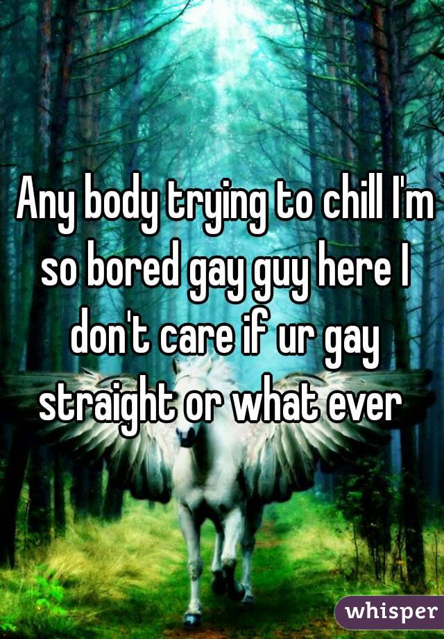  Any body trying to chill I'm so bored gay guy here I don't care if ur gay straight or what ever 