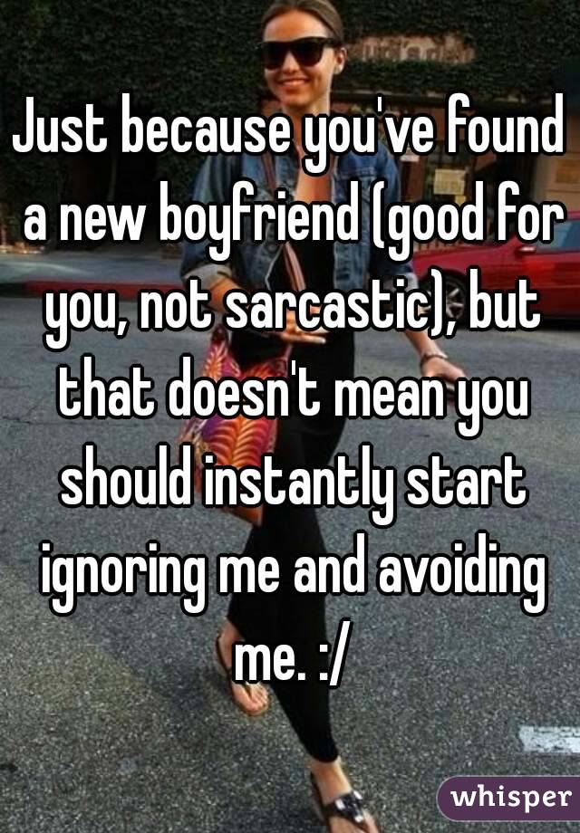 Just because you've found a new boyfriend (good for you, not sarcastic), but that doesn't mean you should instantly start ignoring me and avoiding me. :/