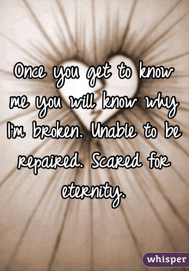 Once you get to know me you will know why I'm broken. Unable to be repaired. Scared for eternity. 
