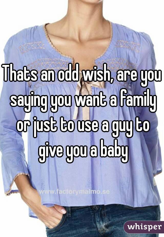 Thats an odd wish, are you saying you want a family or just to use a guy to give you a baby
