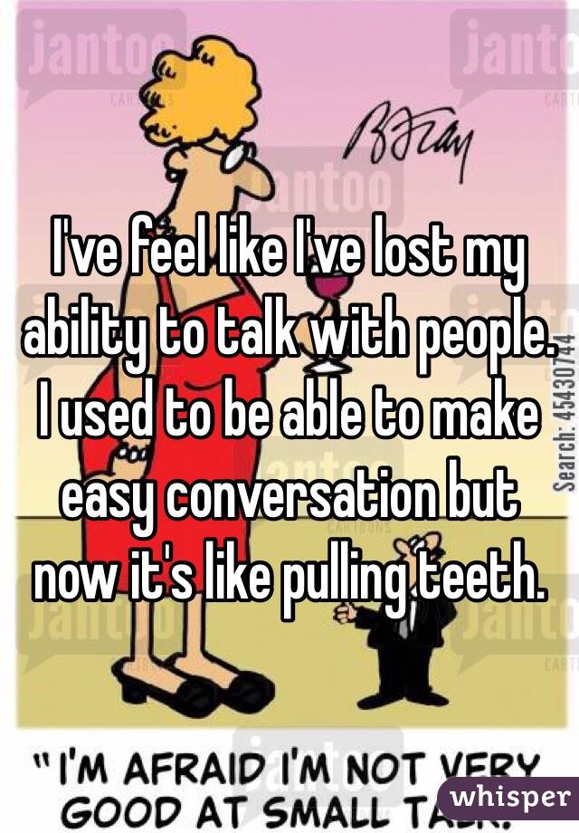 I've feel like I've lost my ability to talk with people. I used to be able to make easy conversation but now it's like pulling teeth. 