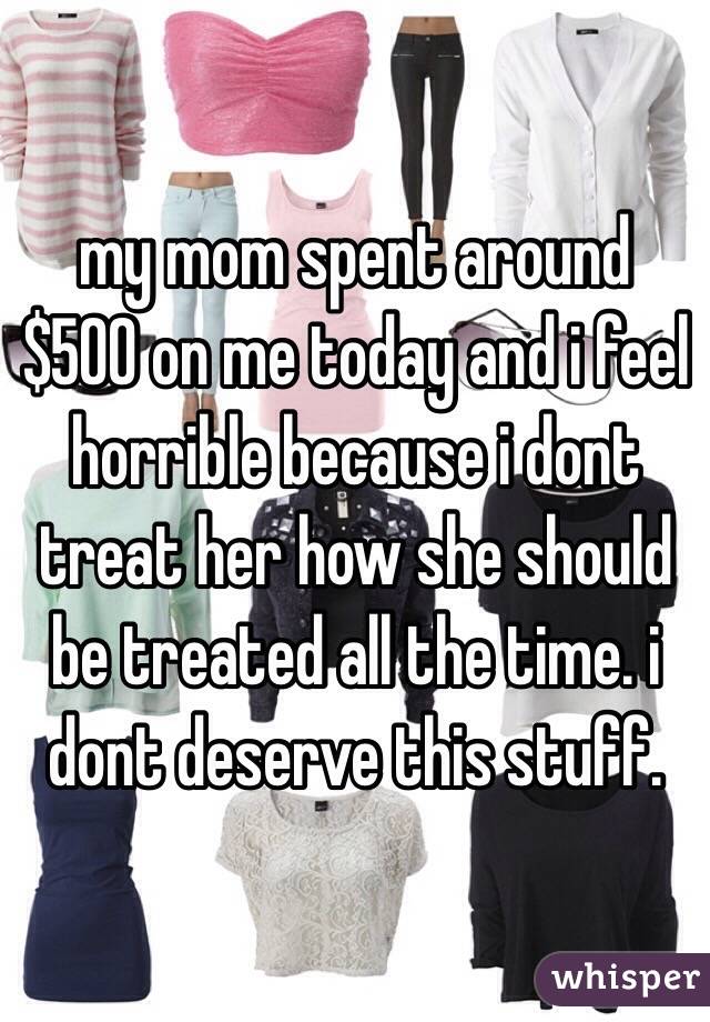 my mom spent around $500 on me today and i feel horrible because i dont treat her how she should be treated all the time. i dont deserve this stuff. 