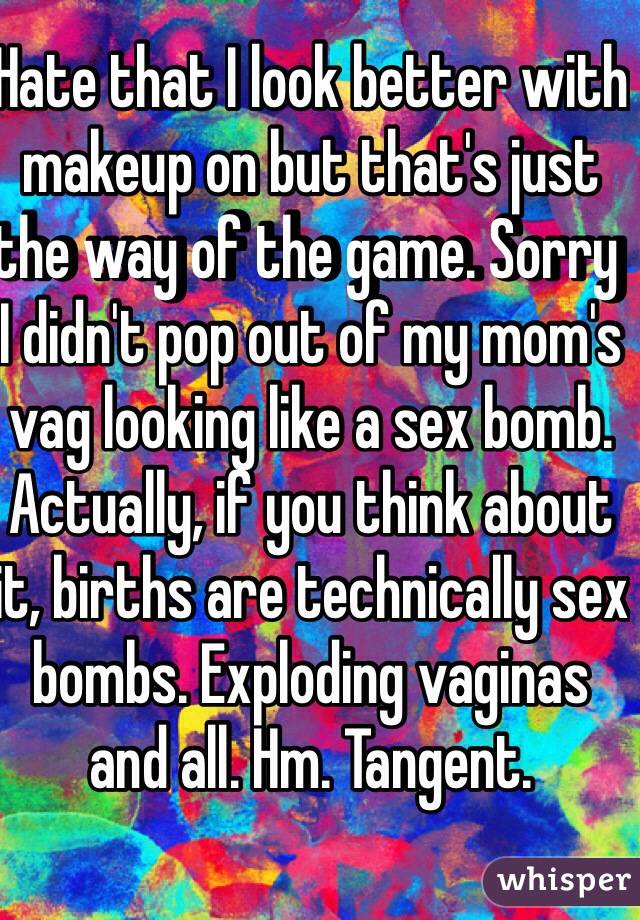 Hate that I look better with makeup on but that's just the way of the game. Sorry I didn't pop out of my mom's vag looking like a sex bomb. Actually, if you think about it, births are technically sex bombs. Exploding vaginas and all. Hm. Tangent.