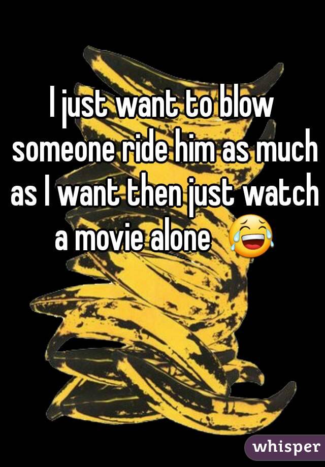 I just want to blow someone ride him as much as I want then just watch a movie alone  😂