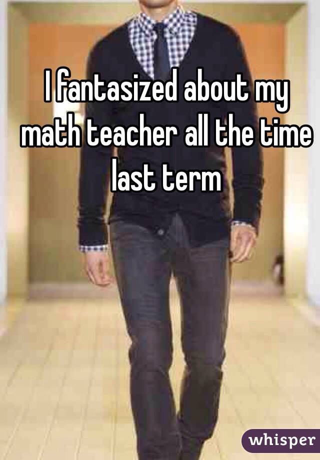I fantasized about my math teacher all the time last term