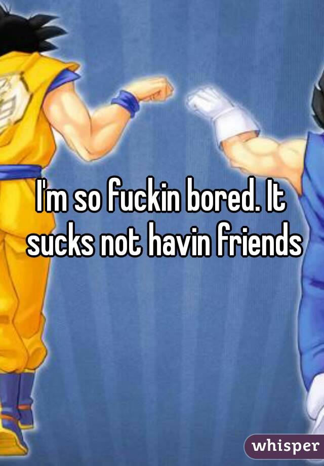 I'm so fuckin bored. It sucks not havin friends