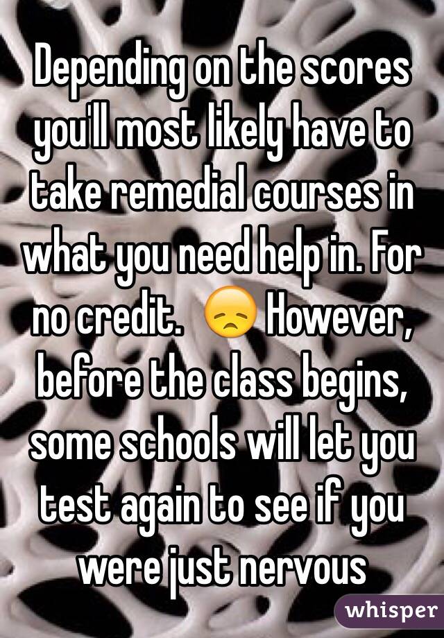 Depending on the scores you'll most likely have to take remedial courses in what you need help in. For no credit.  😞 However, before the class begins, some schools will let you test again to see if you were just nervous 