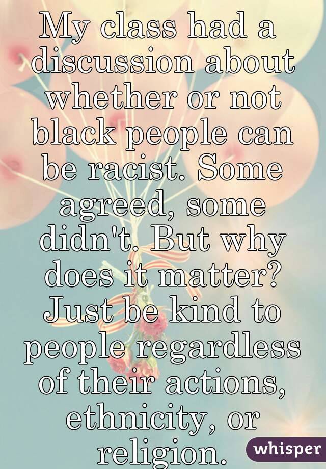 My class had a discussion about whether or not black people can be racist. Some agreed, some didn't. But why does it matter? Just be kind to people regardless of their actions, ethnicity, or religion.