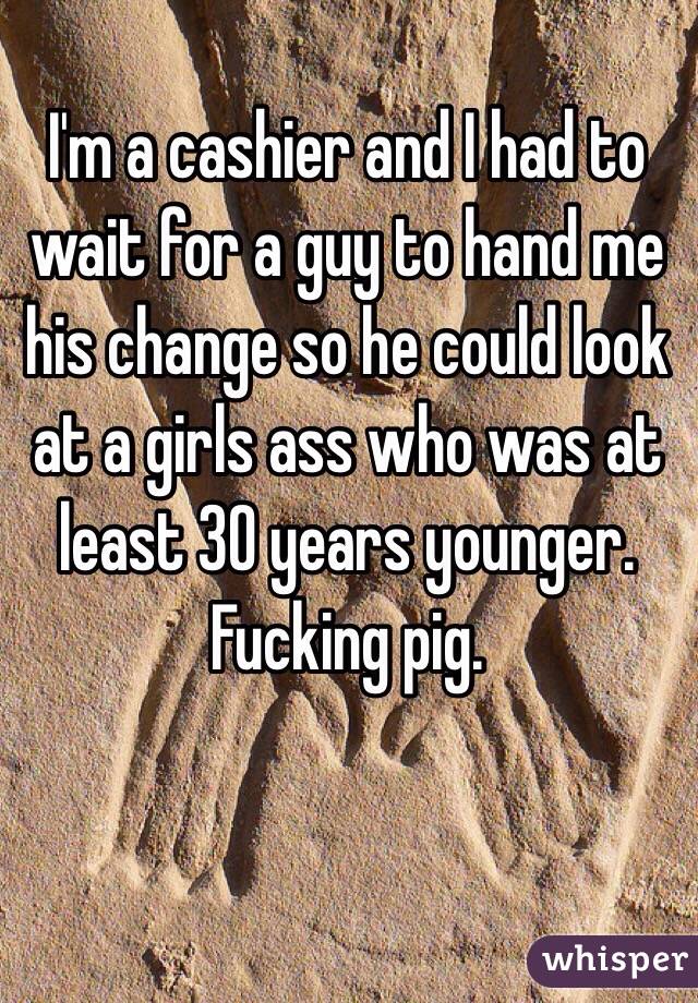 I'm a cashier and I had to wait for a guy to hand me his change so he could look at a girls ass who was at least 30 years younger. Fucking pig.
