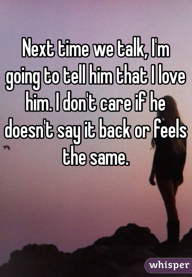 Next time we talk, I'm going to tell him that I love him. I don't care if he doesn't say it back or feels the same. 